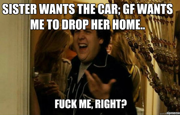 Sister wants the car; GF wants me to drop her home.. FUCK ME, RIGHT?  fuck me right