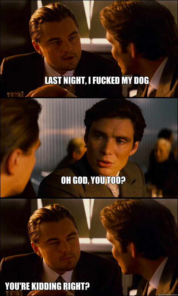 last night, i fucked my dog oh god, you too?  you're kidding right?  Inception