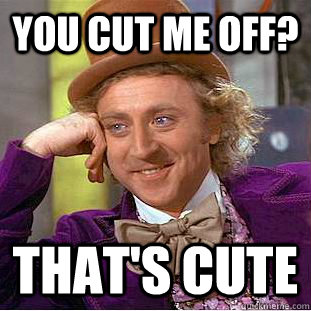 You cut me off? that's cute  Creepy Wonka