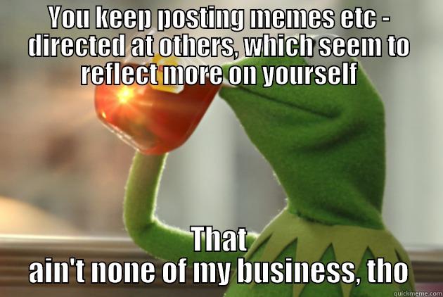 YOU KEEP POSTING MEMES ETC - DIRECTED AT OTHERS, WHICH SEEM TO REFLECT MORE ON YOURSELF THAT AIN'T NONE OF MY BUSINESS, THO Misc