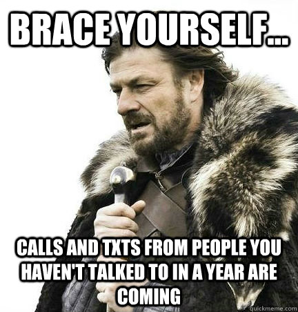 brace yourself... calls and txts from people you haven't talked to in a year are coming - brace yourself... calls and txts from people you haven't talked to in a year are coming  BRACE YOURSELF - ANNOYING SNOW PICTURES ARE COMING