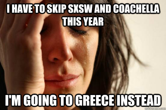 I have to skip sxsw and coachella this year i'm going to greece instead  First World Problems