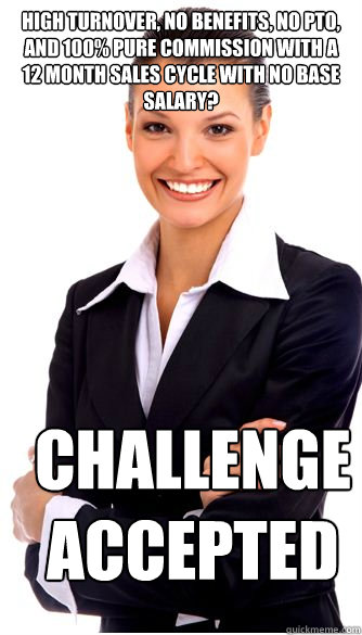 high turnover, no benefits, no pto, and 100% pure commission with a 12 month sales cycle with no base salary? challenge accepted  - high turnover, no benefits, no pto, and 100% pure commission with a 12 month sales cycle with no base salary? challenge accepted   Sarcastic Recruiter