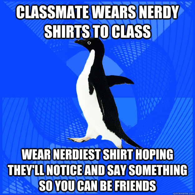 Classmate wears nerdy shirts to class wear nerdiest shirt hoping they'll notice and say something so you can be friends  