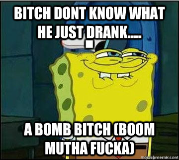 BITCH dont know what he just drank..... a bomb bitch (boom mutha fucka) - BITCH dont know what he just drank..... a bomb bitch (boom mutha fucka)  Spongebob