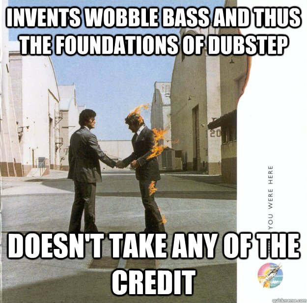 Invents wobble bass and thus the foundations of dubstep doesn't take any of the credit - Invents wobble bass and thus the foundations of dubstep doesn't take any of the credit  Good Guy Pink Floyd