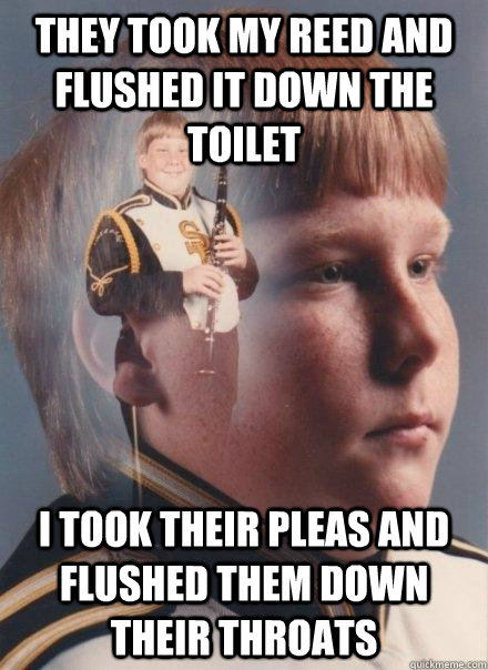 they took my reed and flushed it down the toilet i took their pleas and flushed them down their throats  PTSD Clarinet Boy