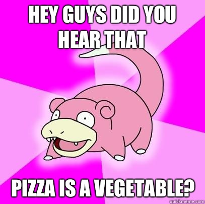 Hey guys did you hear that Pizza is a vegetable?  Slowpoke