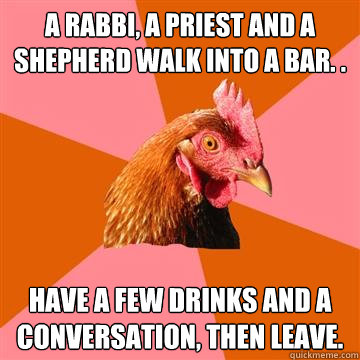 a rabbi, a priest and a shepherd walk into a bar. . have a few drinks and a conversation, then leave. - a rabbi, a priest and a shepherd walk into a bar. . have a few drinks and a conversation, then leave.  Anti-Joke Chicken