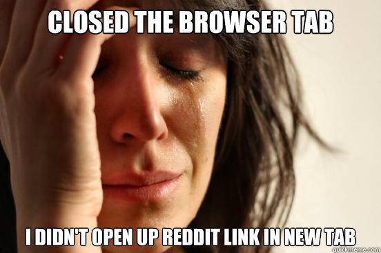 Closed the browser tab I didn't open up Reddit link in new Tab  First World Problems