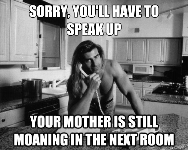 sorry, you'll have to 
speak up your mother is still moaning in the next room - sorry, you'll have to 
speak up your mother is still moaning in the next room  Misc