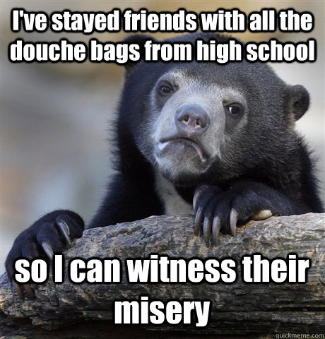 I've stayed friends with all the douche bags from high school so I can witness their misery  Confession Bear