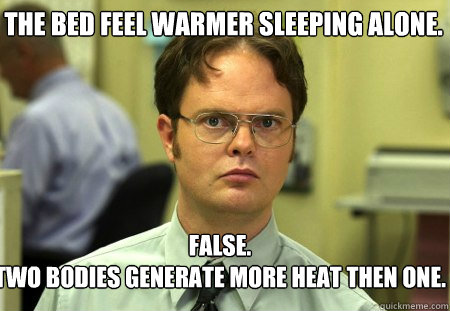 The bed feel warmer sleeping alone. False.
two bodies generate more heat then one.   Schrute