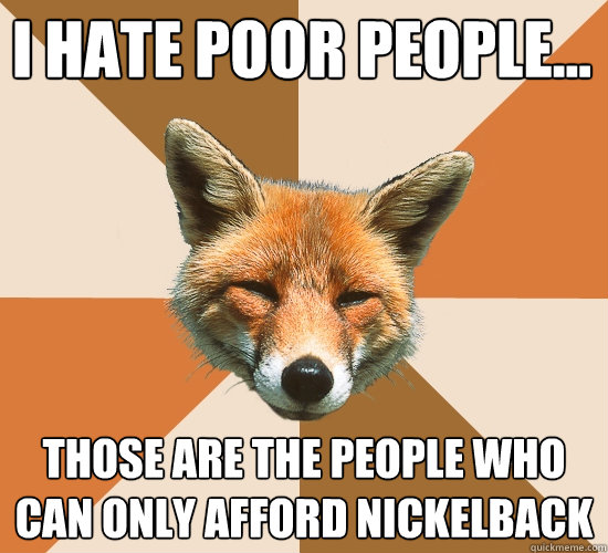 I hate poor people...
 those are the people who can only afford nickelback  Condescending Fox