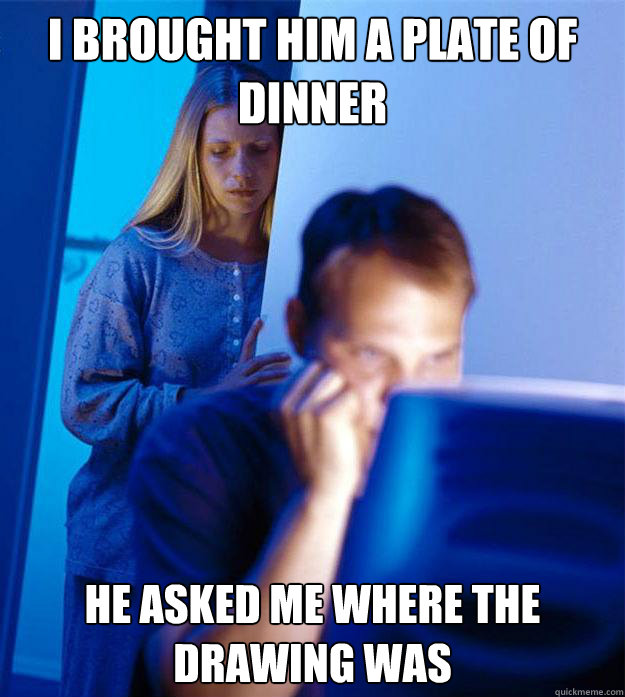 I brought him a plate of dinner he asked me where the drawing was  Redditors Wife