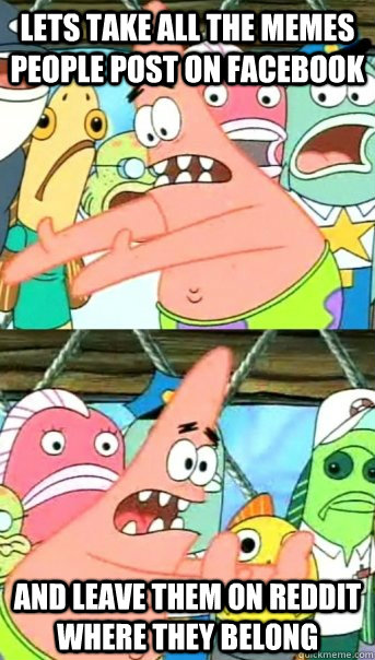 Lets take all the memes people post on facebook and leave them on reddit where they belong  Push it somewhere else Patrick