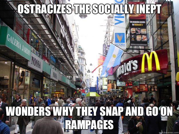 Ostracizes the socially inept Wonders why they snap and go on rampages  Scumbag Society