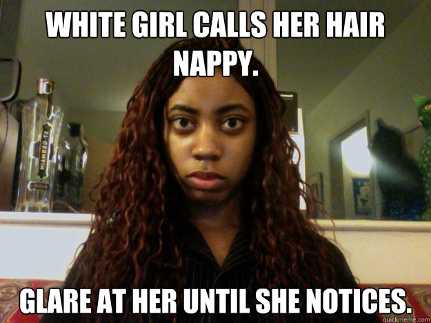 White girl calls her hair nappy. Glare at her until she notices.  unamused black girl