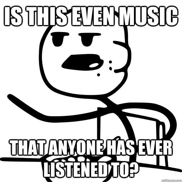 Is this even music that anyone has ever listened to? - Is this even music that anyone has ever listened to?  Cereal Guy
