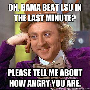 Oh, Bama beat LSU in the last minute?
 Please tell me about how angry you are.   Condescending Wonka