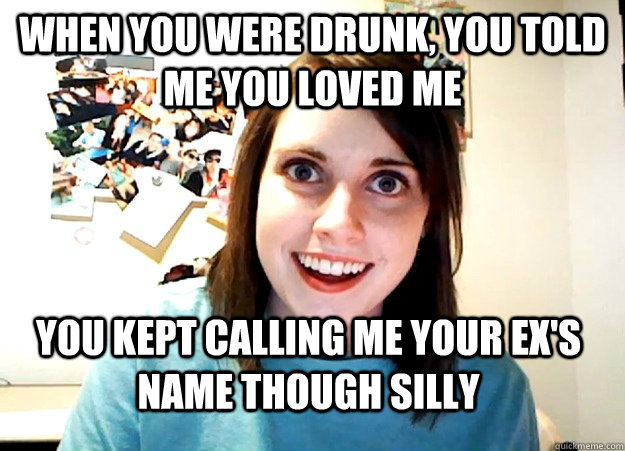 when you were drunk, you told me you loved me you kept calling me your ex's name though silly  Overly Attached Girlfriend