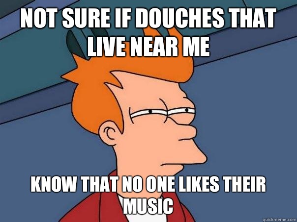 Not sure if douches that live near me Know that no one likes their music - Not sure if douches that live near me Know that no one likes their music  Futurama Fry