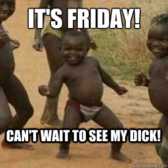 It's Friday! Can't wait to see my dick!  Its friday niggas