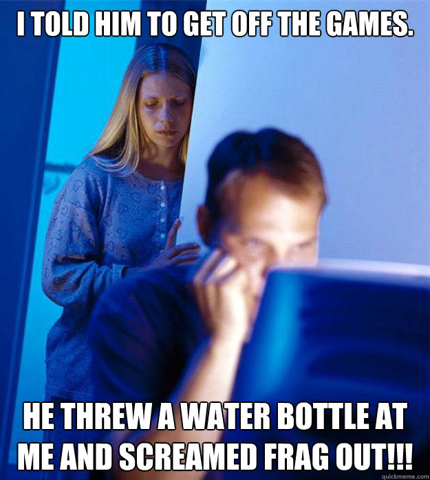 I told him to get off the games.  He threw a water bottle at me and screamed FRAG OUT!!! - I told him to get off the games.  He threw a water bottle at me and screamed FRAG OUT!!!  Redditors Wife