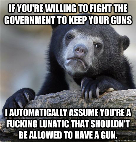 If you're willing to fight the government to keep your guns I automatically assume you're a fucking lunatic that shouldn't be allowed to have a gun.  Confession Bear