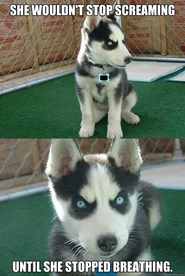 She wouldn't stop screaming until she stopped breathing.  Insanity puppy