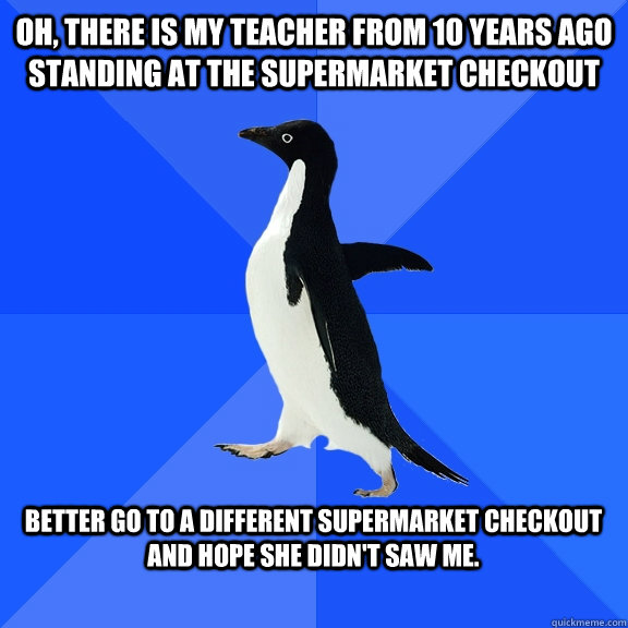 Oh, there is my teacher from 10 years ago standing at the supermarket checkout  Better go to a different supermarket checkout and hope she didn't saw me.  - Oh, there is my teacher from 10 years ago standing at the supermarket checkout  Better go to a different supermarket checkout and hope she didn't saw me.   Socially Awkward Penguin