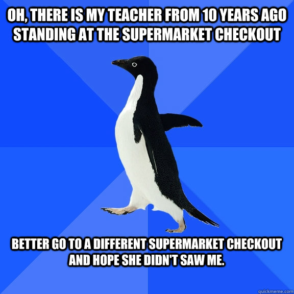 Oh, there is my teacher from 10 years ago standing at the supermarket checkout  Better go to a different supermarket checkout and hope she didn't saw me.   Socially Awkward Penguin