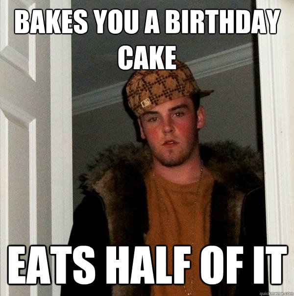 bakes you a birthday cake  eats half of it  Scumbag Steve