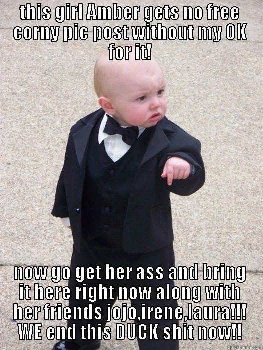 THIS GIRL AMBER GETS NO FREE CORNY PIC POST WITHOUT MY OK FOR IT! NOW GO GET HER ASS AND BRING IT HERE RIGHT NOW ALONG WITH HER FRIENDS JOJO,IRENE,LAURA!!! WE END THIS DUCK SHIT NOW!! Baby Godfather