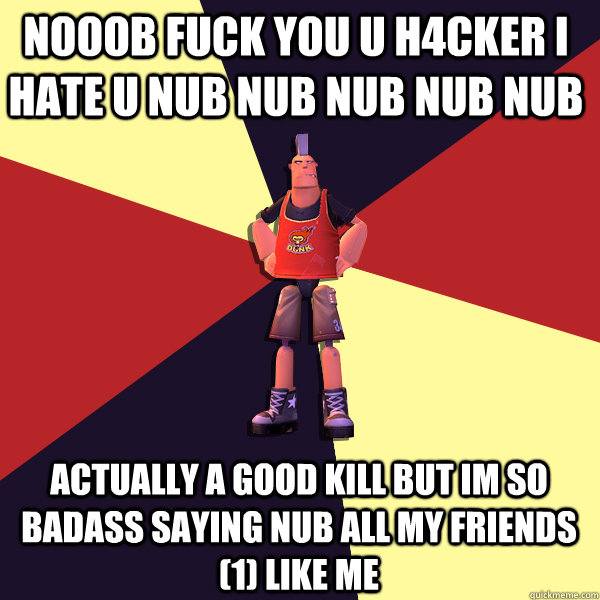 NOOOB FUCK YOU u h4cker i hate u nub nub nub nub nub actually a good kill but im so badass saying nub all my friends (1) like me  