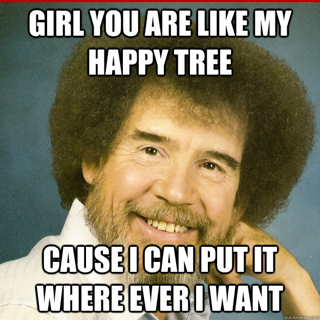 Girl you are like my happy tree Cause i can put it where ever i want  Bob Ross