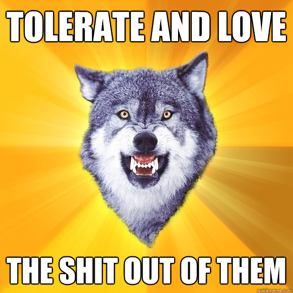 tolerate and love the shit out of them  Courage Wolf