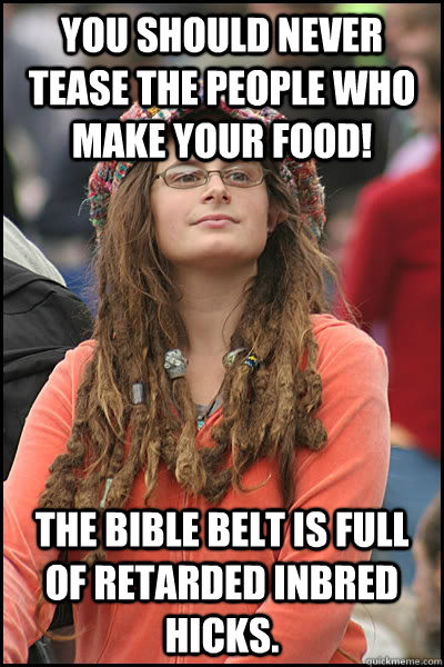 You should never tease the people who make your food! The bible belt is full of retarded inbred hicks.  College Liberal