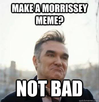 Make a Morrissey Meme? Not Bad - Make a Morrissey Meme? Not Bad  Moz Not Bad