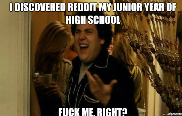 I discovered reddit my junior year of high school FUCK ME, RIGHT?  fuck me right