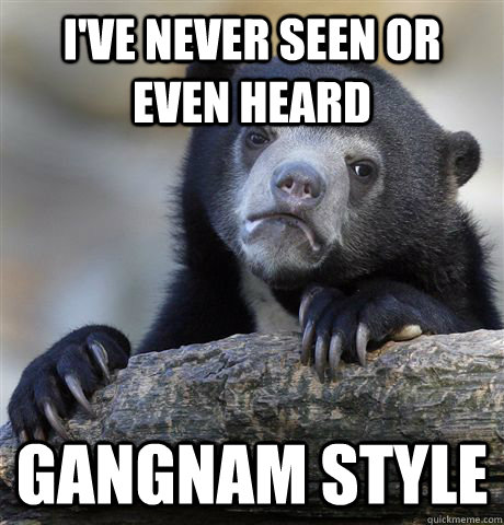 I've never seen or even heard gangnam style  Confession Bear
