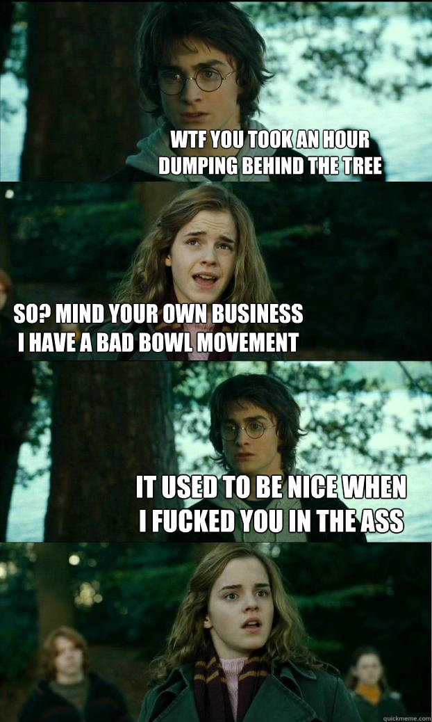 WTF you took an hour
dumping behind the tree So? Mind your own business
I have a bad bowl movement It used to be nice when
I fucked you in the ass  Horny Harry