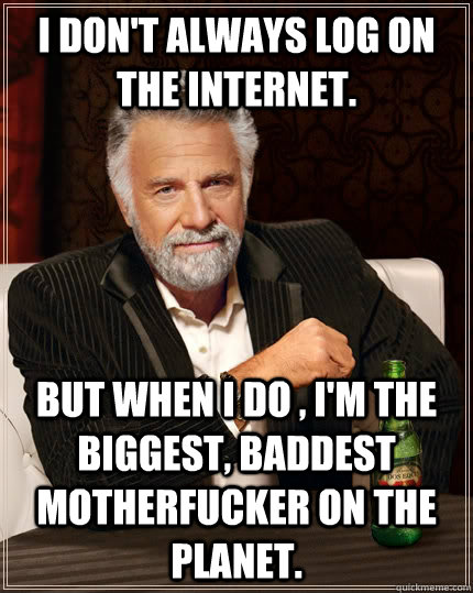 I don't always log on the internet. but when I do , I'm the biggest, baddest motherfucker on the planet.  The Most Interesting Man In The World