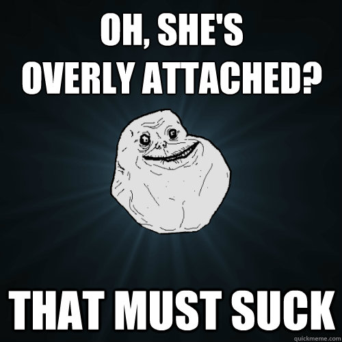 oh, she's 
overly attached? that must suck  Forever Alone