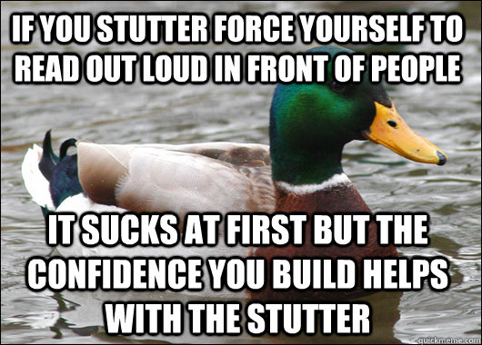 If you stutter force yourself to read out loud in front of people it sucks at first but the confidence you build helps with the stutter - If you stutter force yourself to read out loud in front of people it sucks at first but the confidence you build helps with the stutter  Actual Advice Mallard