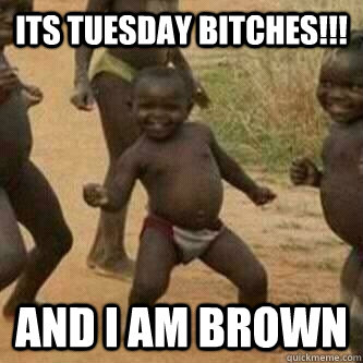 Its Tuesday bitches!!! and I am brown  Its friday niggas