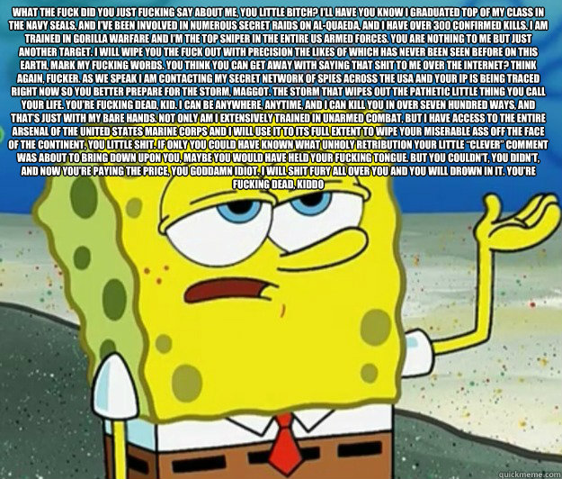 What the fuck did you just fucking say about me, you little bitch? I’ll have you know I graduated top of my class in the Navy Seals, and I’ve been involved in numerous secret raids on Al-Quaeda, and I have over 300 confirmed kills. I am traine - What the fuck did you just fucking say about me, you little bitch? I’ll have you know I graduated top of my class in the Navy Seals, and I’ve been involved in numerous secret raids on Al-Quaeda, and I have over 300 confirmed kills. I am traine  Tough Spongebob