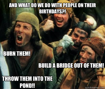 And what do we do with people on their birthdays?! Build a bridge out of them! Burn them! throw them into the pond!!  Monty Python
