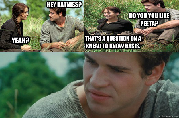Hey Katniss? Yeah? Do you you like Peeta? That's a question on a knead to know basis. - Hey Katniss? Yeah? Do you you like Peeta? That's a question on a knead to know basis.  Hunger Games Love Triangle