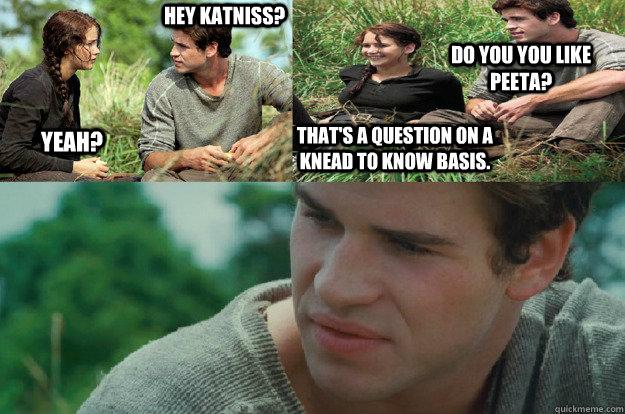 Hey Katniss? Yeah? Do you you like Peeta? That's a question on a knead to know basis.  